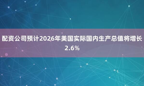 配资公司预计2026年美国实际国内生产总值将增长2.6%