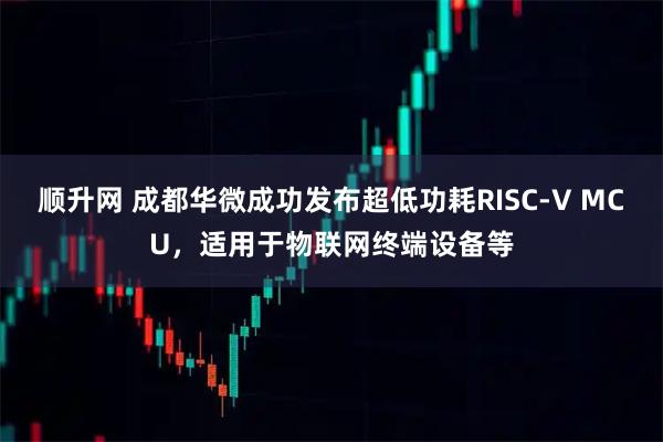 顺升网 成都华微成功发布超低功耗RISC-V MCU，适用于物联网终端设备等