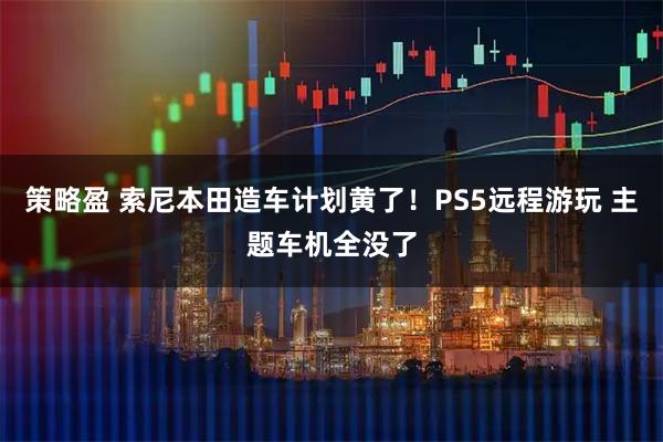 策略盈 索尼本田造车计划黄了！PS5远程游玩 主题车机全没了