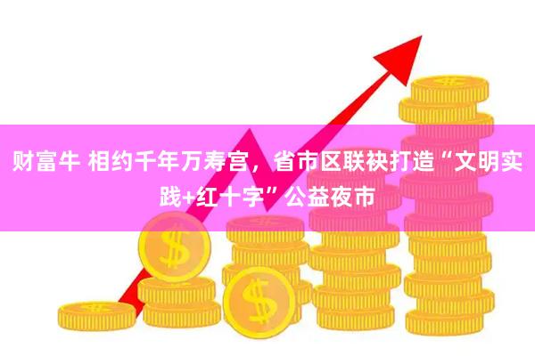 财富牛 相约千年万寿宫，省市区联袂打造“文明实践+红十字”公益夜市