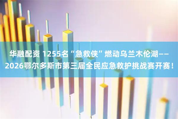 华融配资 1255名“急救侠”燃动乌兰木伦湖——2026鄂尔多斯市第三届全民应急救护挑战赛开赛！