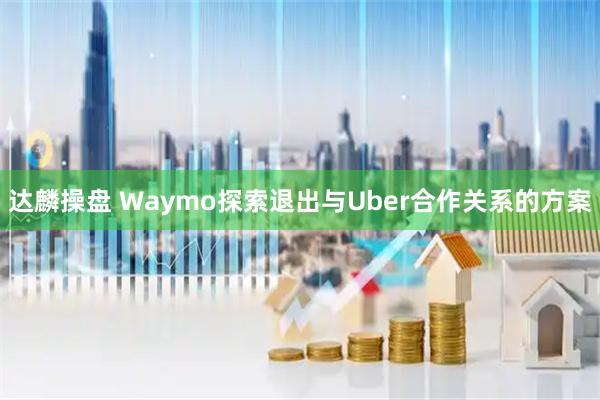 达麟操盘 Waymo探索退出与Uber合作关系的方案