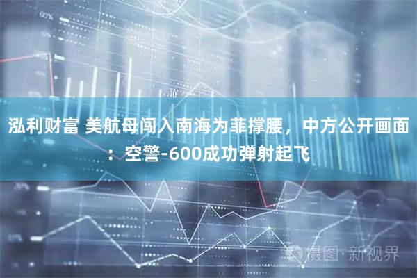 泓利财富 美航母闯入南海为菲撑腰，中方公开画面：空警-600成功弹射起飞