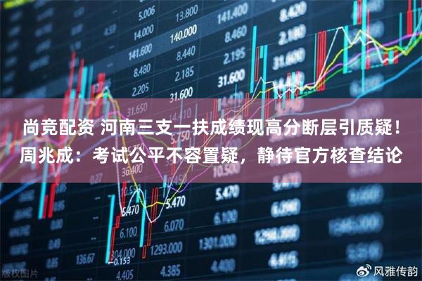 尚竞配资 河南三支一扶成绩现高分断层引质疑！周兆成：考试公平不容置疑，静待官方核查结论